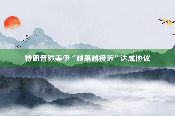 特朗普称美伊“越来越接近”达成协议
