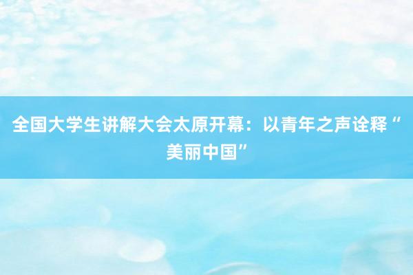 全国大学生讲解大会太原开幕：以青年之声诠释“美丽中国”