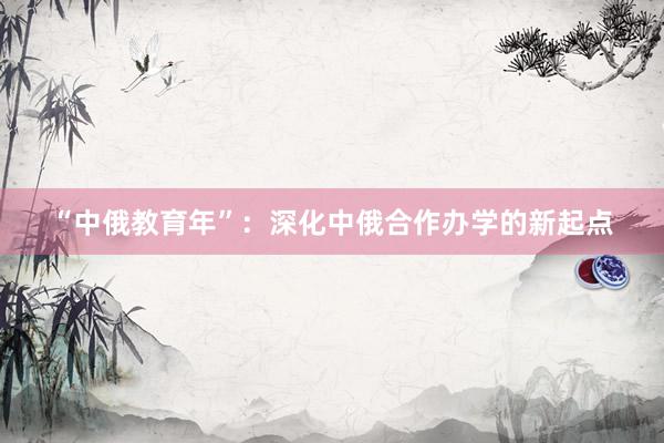 “中俄教育年”：深化中俄合作办学的新起点