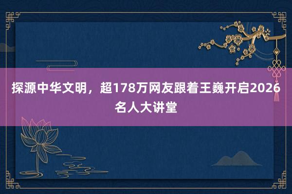 探源中华文明，超178万网友跟着王巍开启2026名人大讲堂