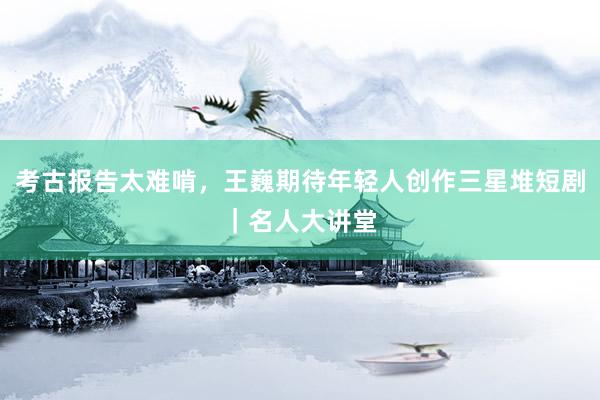 考古报告太难啃，王巍期待年轻人创作三星堆短剧｜名人大讲堂