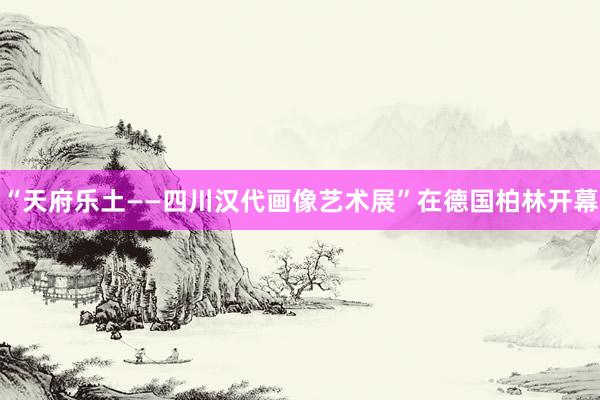 “天府乐土——四川汉代画像艺术展”在德国柏林开幕