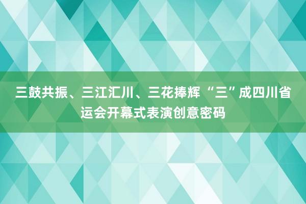 三鼓共振、三江汇川、三花捧辉 “三”成四川省运会开幕式表演创意密码