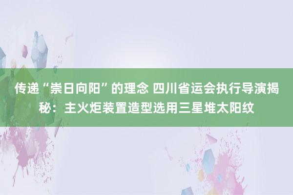 传递“崇日向阳”的理念 四川省运会执行导演揭秘：主火炬装置造型选用三星堆太阳纹