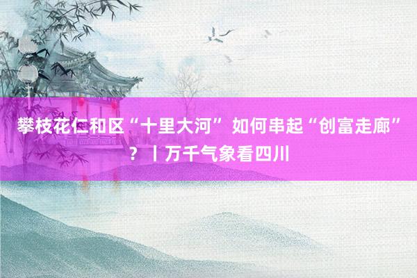 攀枝花仁和区“十里大河” 如何串起“创富走廊”？丨万千气象看四川