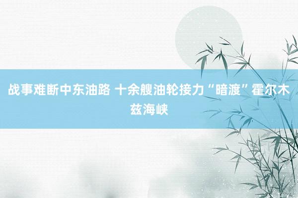 战事难断中东油路 十余艘油轮接力“暗渡”霍尔木兹海峡