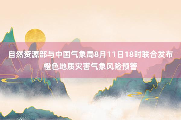 自然资源部与中国气象局8月11日18时联合发布橙色地质灾害气象风险预警