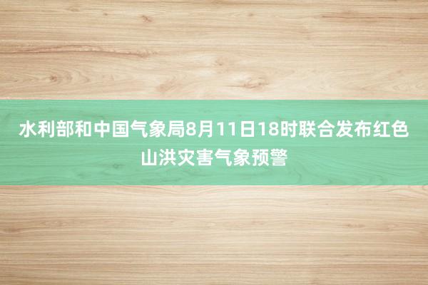 水利部和中国气象局8月11日18时联合发布红色山洪灾害气象预警