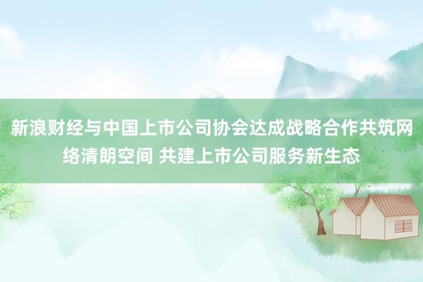 新浪财经与中国上市公司协会达成战略合作共筑网络清朗空间 共建上市公司服务新生态