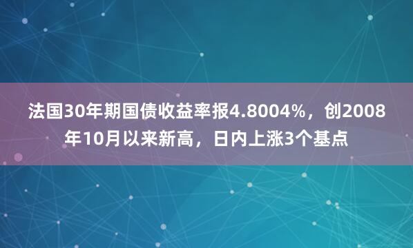 法国30年期国债收益率报4.8004%，创2008年10月以来新高，日内上涨3个基点