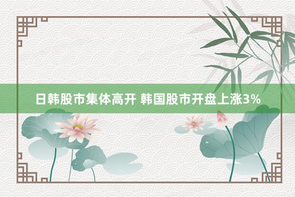日韩股市集体高开 韩国股市开盘上涨3%