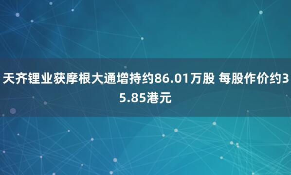 天齐锂业获摩根大通增持约86.01万股 每股作价约35.85港元