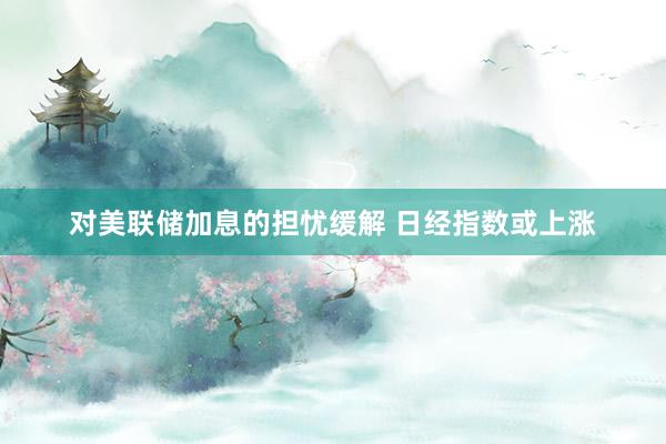 对美联储加息的担忧缓解 日经指数或上涨