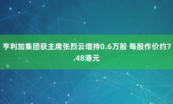 亨利加集团获主席张烈云增持0.6万股 每股作价约7.48港元