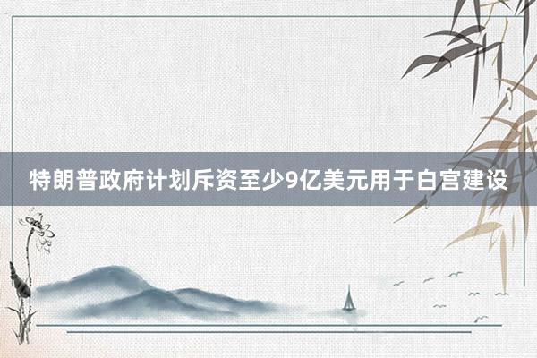 特朗普政府计划斥资至少9亿美元用于白宫建设