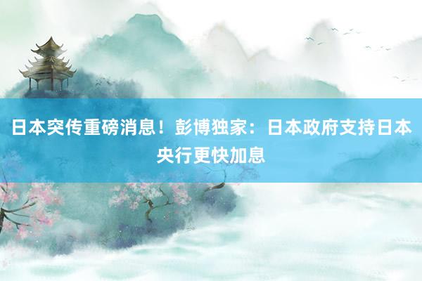 日本突传重磅消息！彭博独家：日本政府支持日本央行更快加息