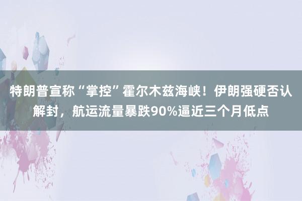 特朗普宣称“掌控”霍尔木兹海峡！伊朗强硬否认解封，航运流量暴跌90%逼近三个月低点