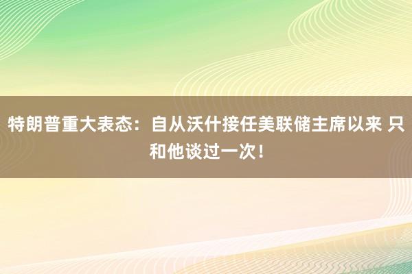 特朗普重大表态：自从沃什接任美联储主席以来 只和他谈过一次！