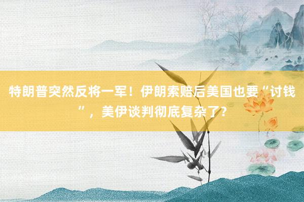 特朗普突然反将一军！伊朗索赔后美国也要“讨钱”，美伊谈判彻底复杂了？