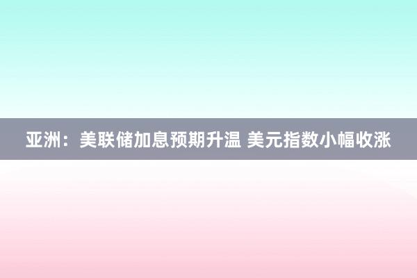 亚洲：美联储加息预期升温 美元指数小幅收涨