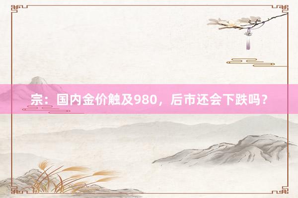 宗:国内金价触及980,后市还会下跌吗?