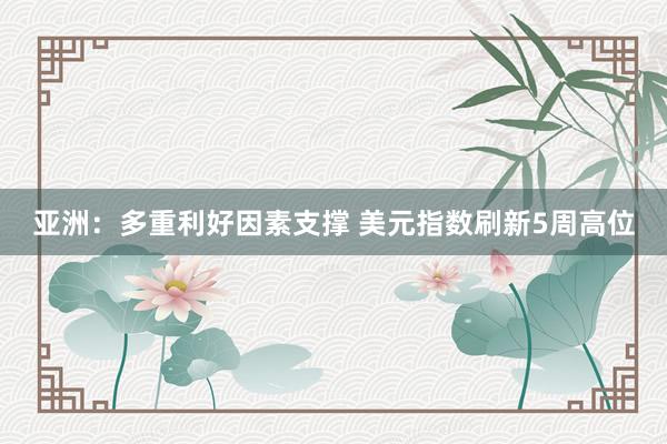 亚洲：多重利好因素支撑 美元指数刷新5周高位