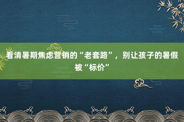 看清暑期焦虑营销的“老套路”，别让孩子的暑假被“标价”