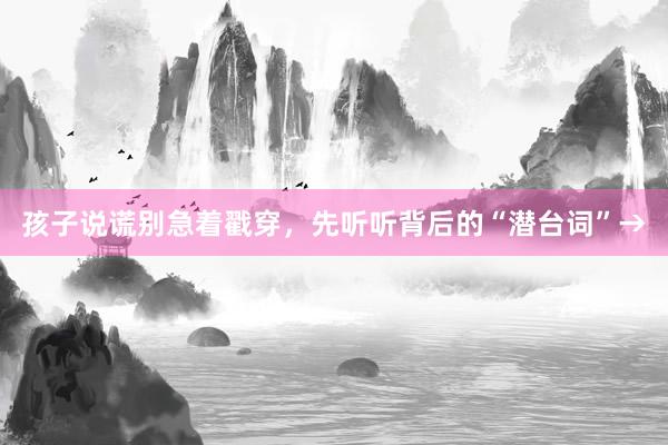 孩子说谎别急着戳穿，先听听背后的“潜台词”→