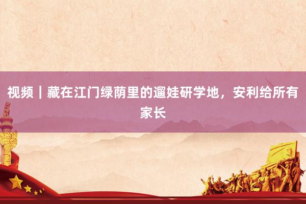 视频｜藏在江门绿荫里的遛娃研学地，安利给所有家长
