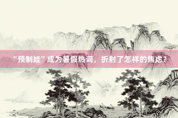 “预制娃”成为暑假热词，折射了怎样的焦虑？