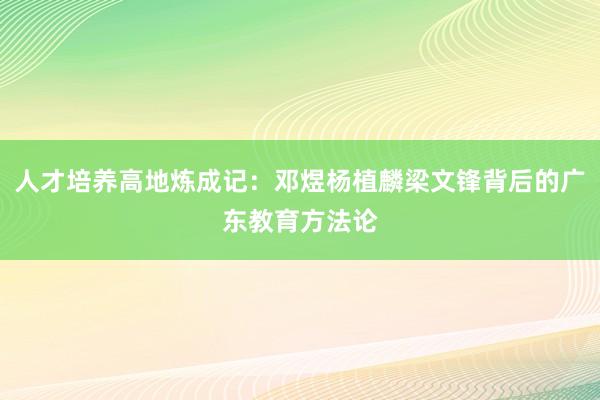 人才培养高地炼成记：邓煜杨植麟梁文锋背后的广东教育方法论