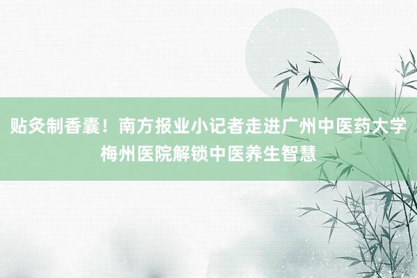 贴灸制香囊！南方报业小记者走进广州中医药大学梅州医院解锁中医养生智慧