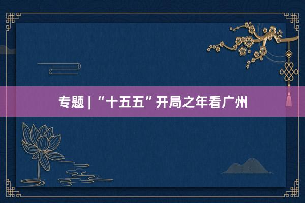 专题 | “十五五”开局之年看广州