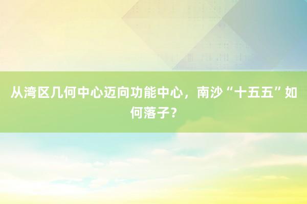 从湾区几何中心迈向功能中心，南沙“十五五”如何落子？