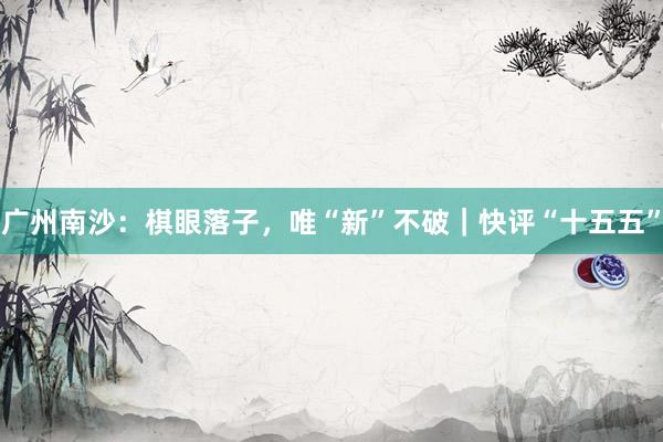 广州南沙：棋眼落子，唯“新”不破｜快评“十五五”