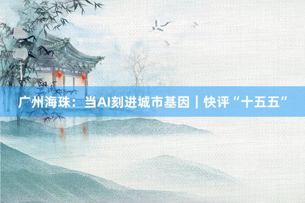 广州海珠：当AI刻进城市基因｜快评“十五五”
