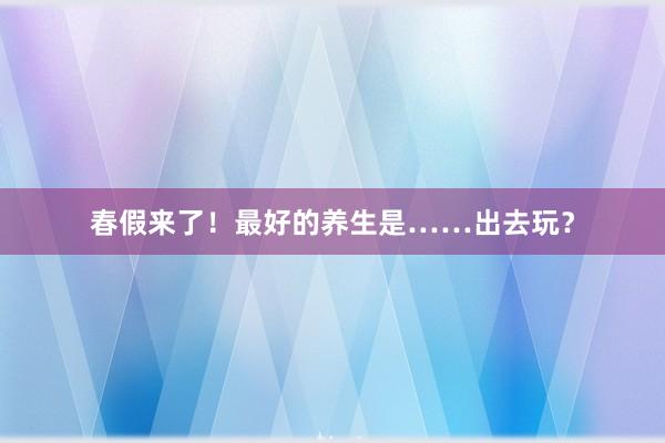 春假来了！最好的养生是……出去玩？