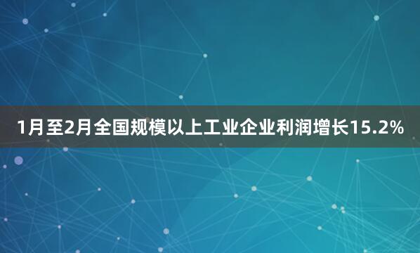1月至2月全国规模以上工业企业利润增长15.2%
