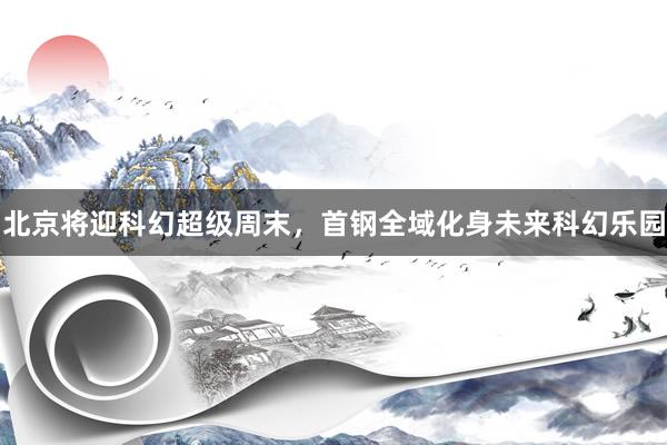 北京将迎科幻超级周末，首钢全域化身未来科幻乐园