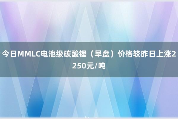 今日MMLC电池级碳酸锂（早盘）价格较昨日上涨2250元/吨