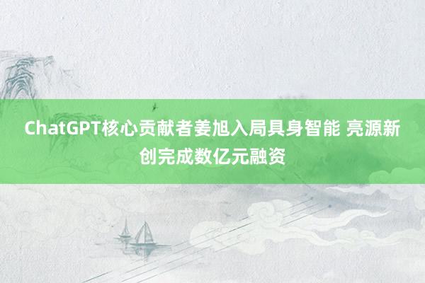 ChatGPT核心贡献者姜旭入局具身智能 亮源新创完成数亿元融资