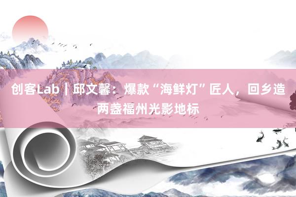 创客Lab｜邱文馨：爆款“海鲜灯”匠人，回乡造两盏福州光影地标