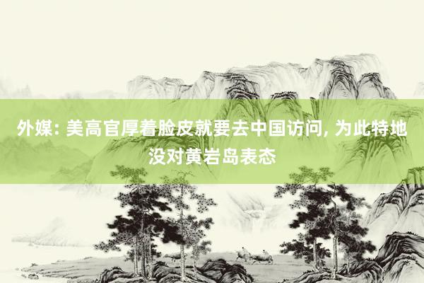 外媒: 美高官厚着脸皮就要去中国访问, 为此特地没对黄岩岛表态