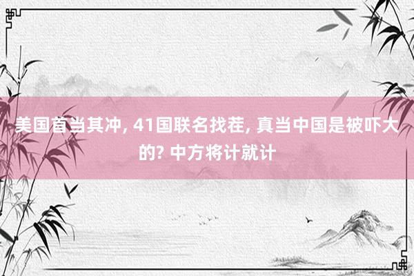 美国首当其冲, 41国联名找茬, 真当中国是被吓大的? 中方将计就计