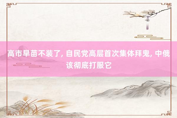 高市早苗不装了, 自民党高层首次集体拜鬼, 中俄该彻底打服它