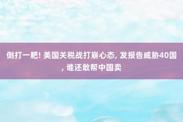 倒打一耙! 美国关税战打崩心态, 发报告威胁40国, 谁还敢帮中国卖