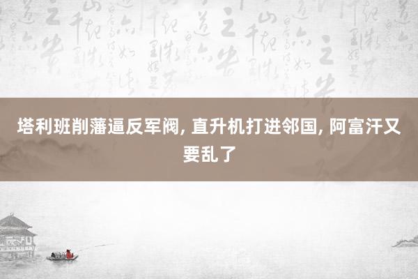 塔利班削藩逼反军阀, 直升机打进邻国, 阿富汗又要乱了