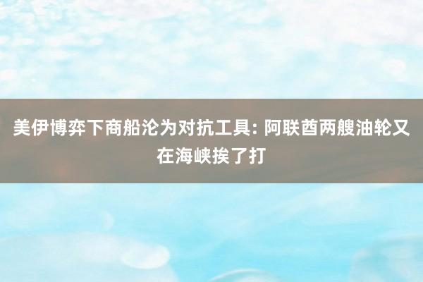 美伊博弈下商船沦为对抗工具: 阿联酋两艘油轮又在海峡挨了打