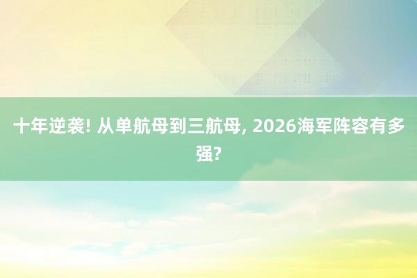 十年逆袭! 从单航母到三航母, 2026海军阵容有多强?