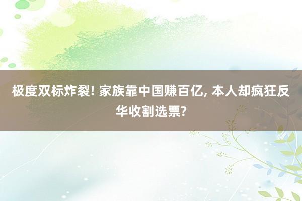 极度双标炸裂! 家族靠中国赚百亿, 本人却疯狂反华收割选票?